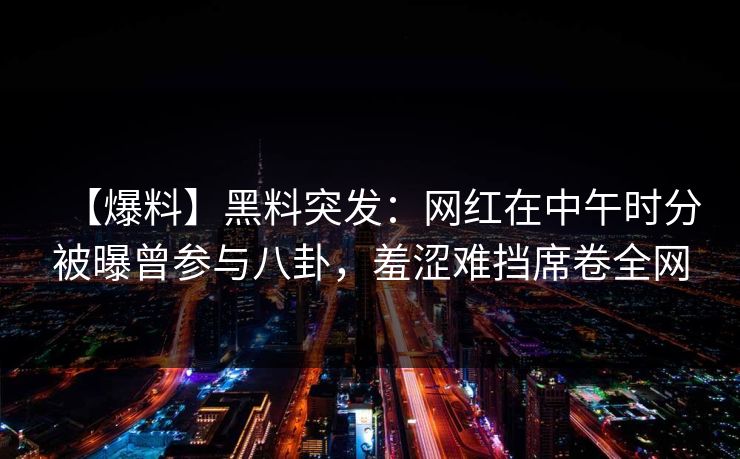 【爆料】黑料突发：网红在中午时分被曝曾参与八卦，羞涩难挡席卷全网