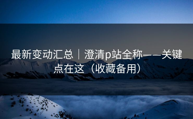 最新变动汇总｜澄清p站全称——关键点在这（收藏备用）