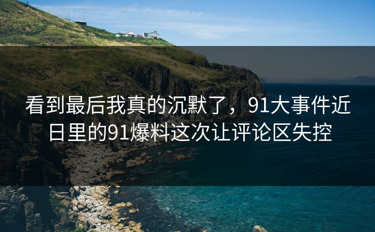 看到最后我真的沉默了，91大事件近日里的91爆料这次让评论区失控