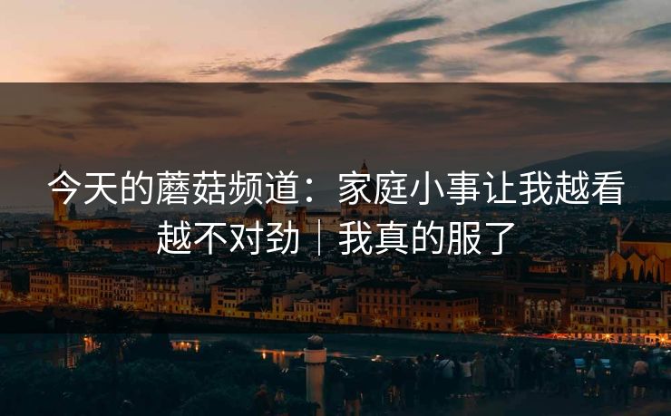 今天的蘑菇频道：家庭小事让我越看越不对劲｜我真的服了