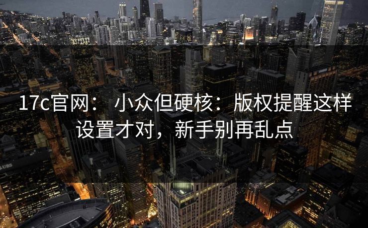 17c官网: 小众但硬核:版权提醒这样设置才对,新手别再乱点 17c官网: 小众但硬核:版权提醒这样设置才对,新手别再乱点