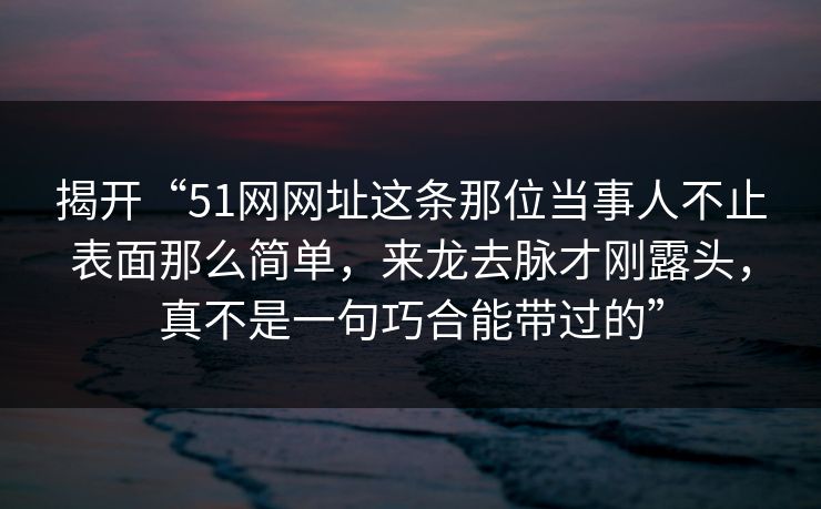 揭开“51网网址这条那位当事人不止表面那么简单,来龙去脉才刚露头,真不是一句巧合能带过的”