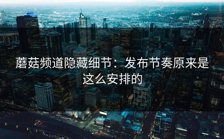 蘑菇频道隐藏细节：发布节奏原来是这么安排的