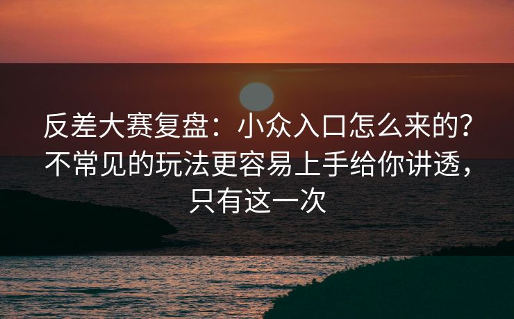 反差大赛复盘：小众入口怎么来的？不常见的玩法更容易上手给你讲透，只有这一次