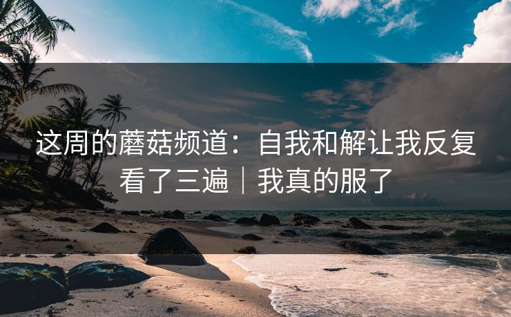 这周的蘑菇频道：自我和解让我反复看了三遍｜我真的服了