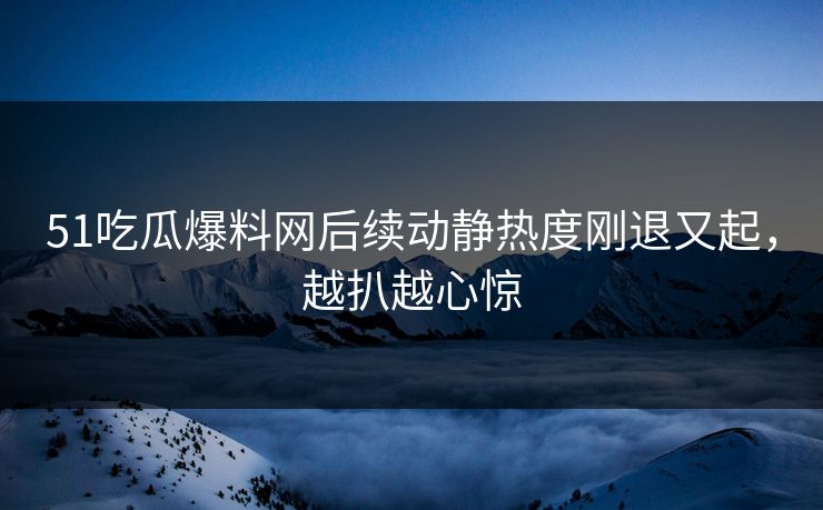 51吃瓜爆料网后续动静热度刚退又起,越扒越心惊