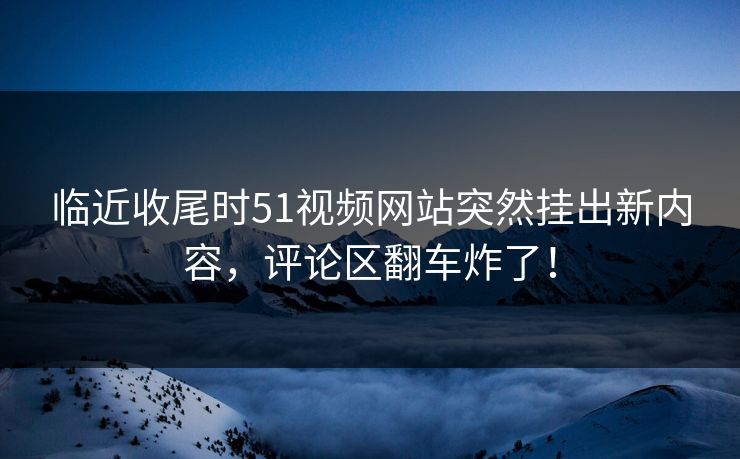 临近收尾时51视频网站突然挂出新内容，评论区翻车炸了！