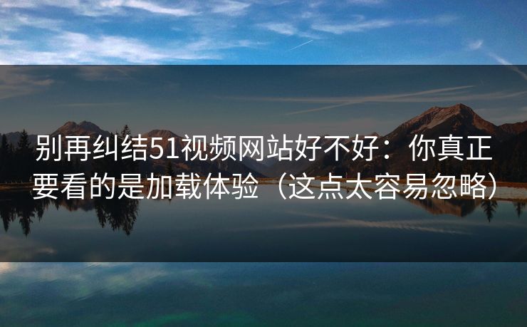 别再纠结51视频网站好不好：你真正要看的是加载体验（这点太容易忽略）