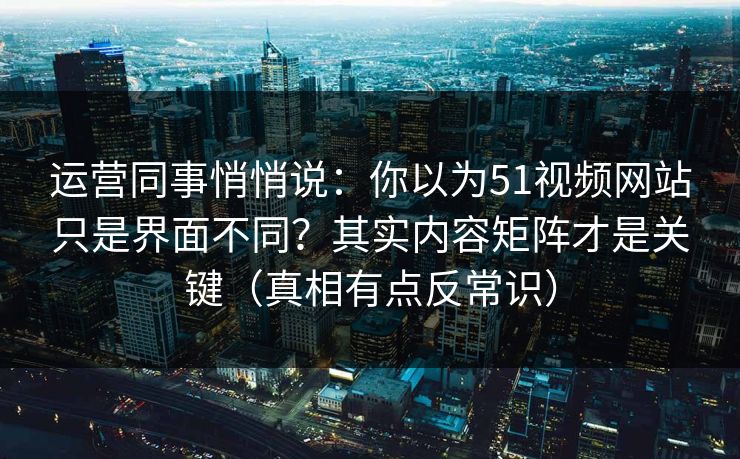运营同事悄悄说：你以为51视频网站只是界面不同？其实内容矩阵才是关键（真相有点反常识）