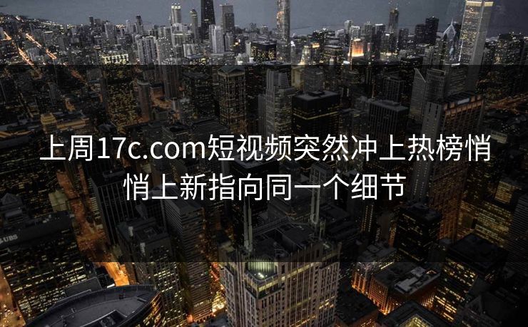 上周17c.com短视频突然冲上热榜悄悄上新指向同一个细节