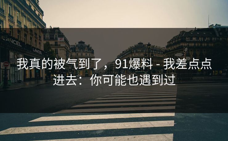 我真的被气到了，91爆料 - 我差点点进去：你可能也遇到过