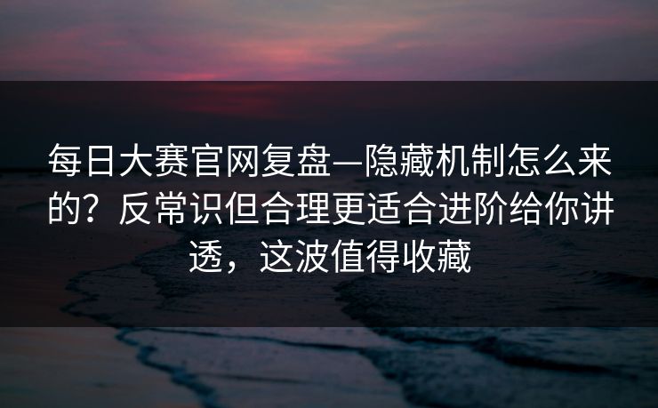 每日大赛官网复盘—隐藏机制怎么来的？反常识但合理更适合进阶给你讲透，这波值得收藏