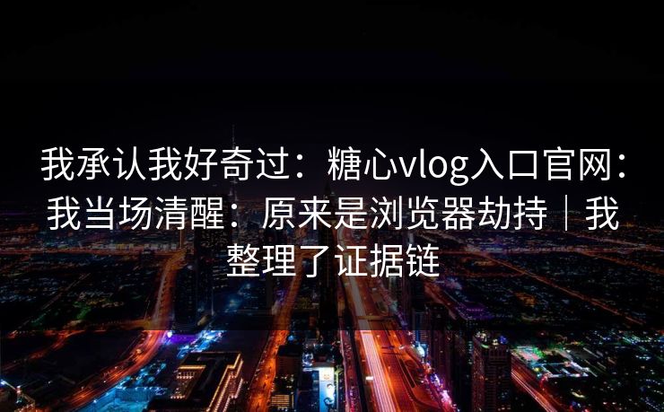 我承认我好奇过：糖心vlog入口官网：我当场清醒：原来是浏览器劫持｜我整理了证据链