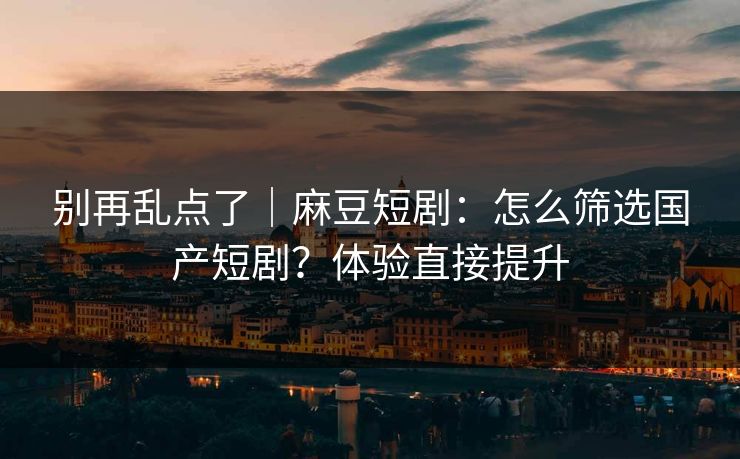 别再乱点了｜麻豆短剧：怎么筛选国产短剧？体验直接提升