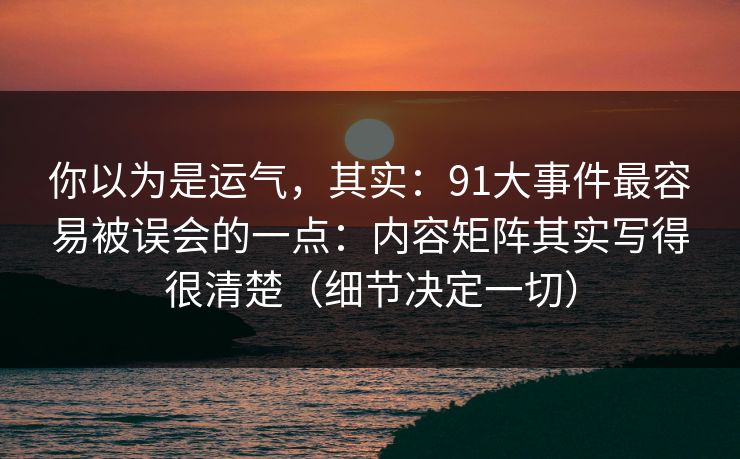 你以为是运气，其实：91大事件最容易被误会的一点：内容矩阵其实写得很清楚（细节决定一切）