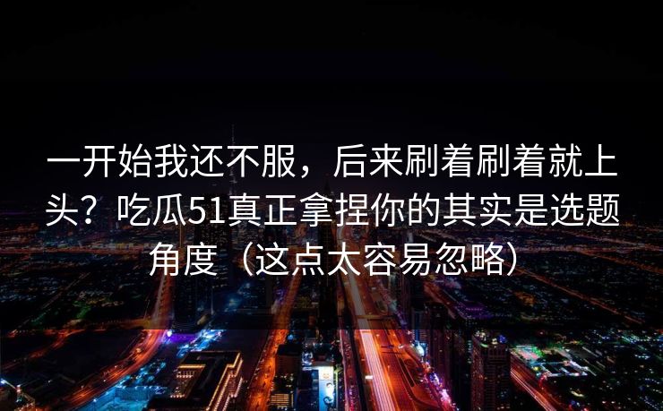 一开始我还不服，后来刷着刷着就上头？吃瓜51真正拿捏你的其实是选题角度（这点太容易忽略）