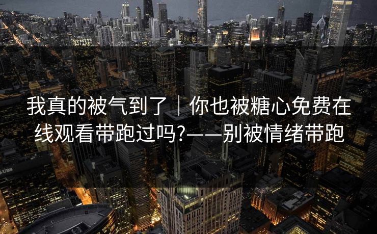 我真的被气到了｜你也被糖心免费在线观看带跑过吗?——别被情绪带跑