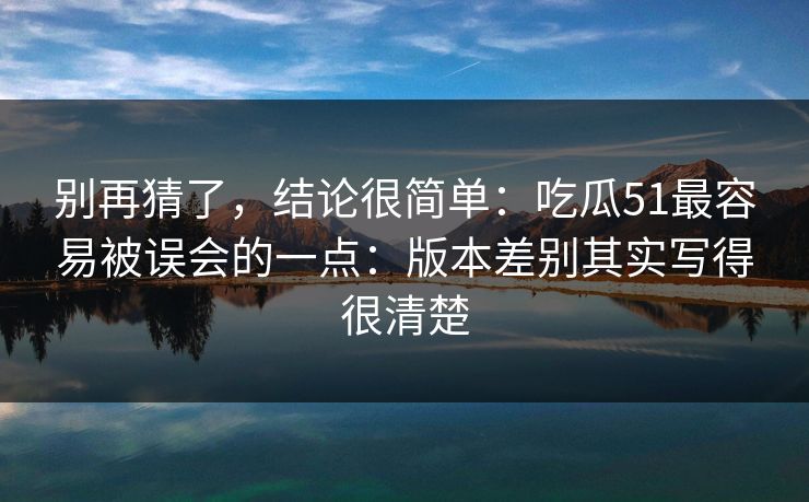 别再猜了，结论很简单：吃瓜51最容易被误会的一点：版本差别其实写得很清楚
