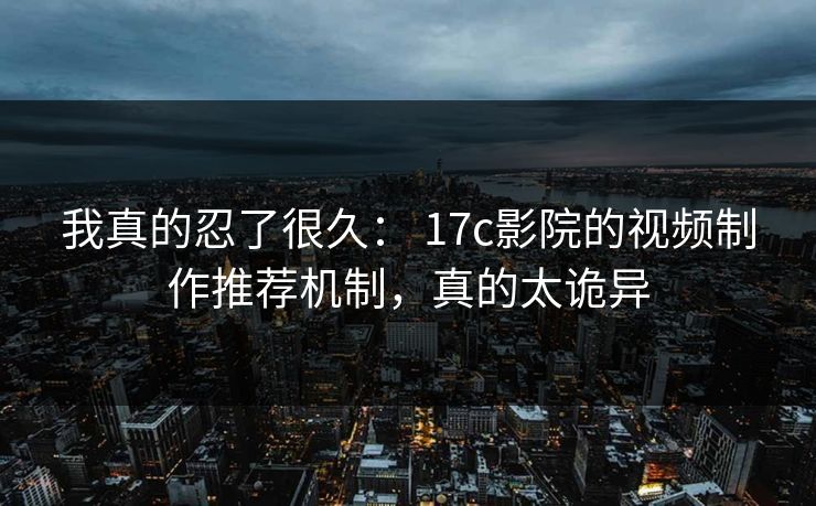 我真的忍了很久： 17c影院的视频制作推荐机制，真的太诡异