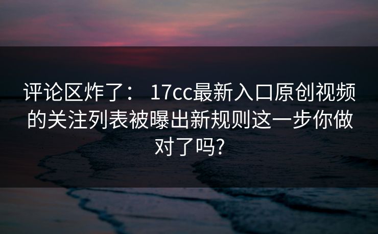 评论区炸了: 17cc最新入口原创视频的关注列表被曝出新规则这一步你做对了吗? 评论区炸了: 17cc最新入口原创视频的关注列表被曝出新规则这一步你做对了吗?