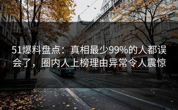 51爆料盘点:真相最少99%的人都误会了,圈内人上榜理由异常令人震惊 51爆料盘点:真相最少99%的人都误会了,圈内人上榜理由异常令人震惊