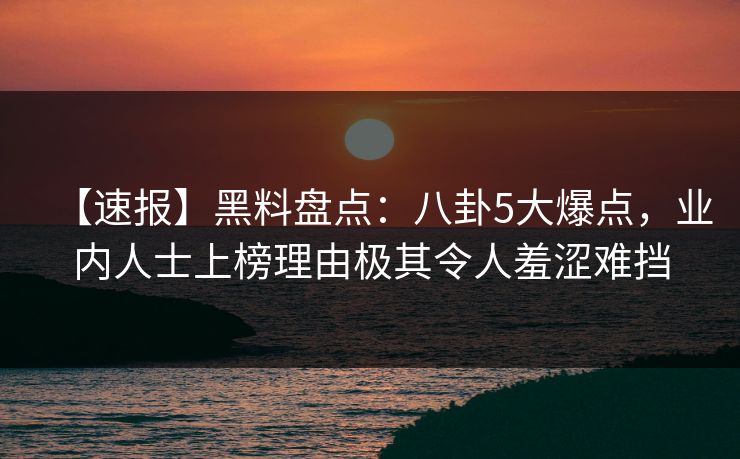 【速报】黑料盘点：八卦5大爆点，业内人士上榜理由极其令人羞涩难挡