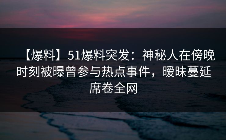 【爆料】51爆料突发：神秘人在傍晚时刻被曝曾参与热点事件，暧昧蔓延席卷全网