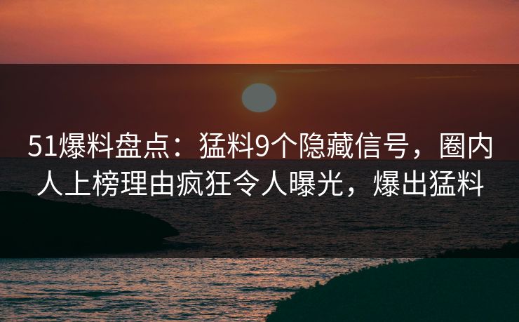 51爆料盘点：猛料9个隐藏信号，圈内人上榜理由疯狂令人曝光，爆出猛料