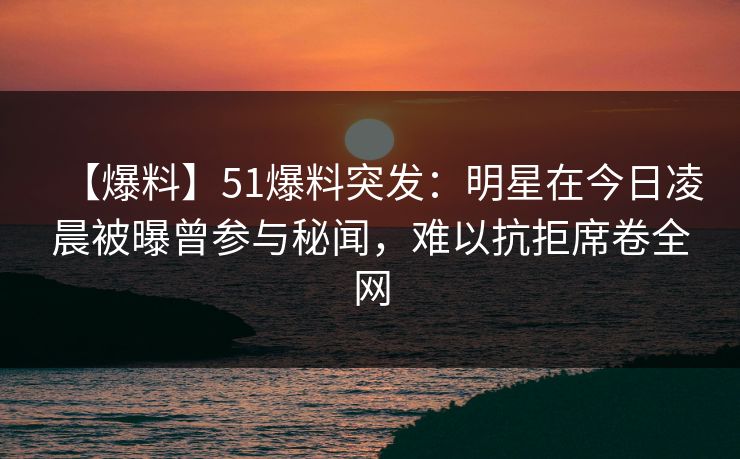 【爆料】51爆料突发：明星在今日凌晨被曝曾参与秘闻，难以抗拒席卷全网