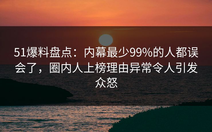 51爆料盘点：内幕最少99%的人都误会了，圈内人上榜理由异常令人引发众怒