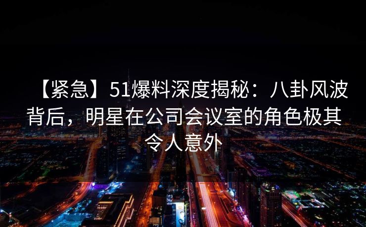 【紧急】51爆料深度揭秘:八卦风波背后,明星在公司会议室的角色极其令人意外 【紧急】51爆料深度揭秘:八卦风波背后,明星在公司会议室的角色极其令人意外
