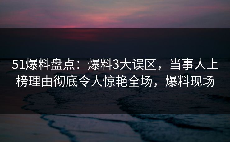 51爆料盘点：爆料3大误区，当事人上榜理由彻底令人惊艳全场，爆料现场