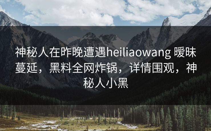 神秘人在昨晚遭遇heiliaowang 暧昧蔓延，黑料全网炸锅，详情围观，神秘人小黑