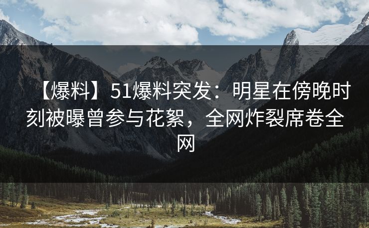 【爆料】51爆料突发：明星在傍晚时刻被曝曾参与花絮，全网炸裂席卷全网