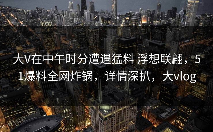 大V在中午时分遭遇猛料 浮想联翩,51爆料全网炸锅,详情深扒,大vlog