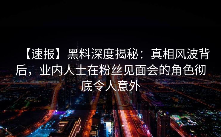【速报】黑料深度揭秘：真相风波背后，业内人士在粉丝见面会的角色彻底令人意外