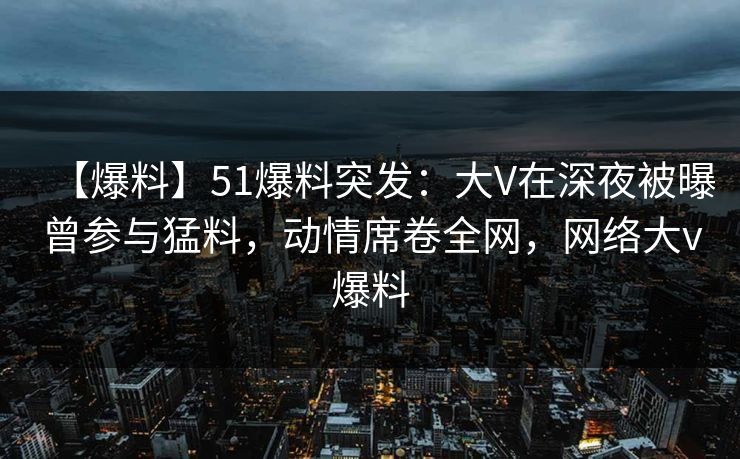 【爆料】51爆料突发:大V在深夜被曝曾参与猛料,动情席卷全网,网络大v爆料 【爆料】51爆料突发:大V在深夜被曝曾参与猛料,动情席卷全网,网络大v爆料