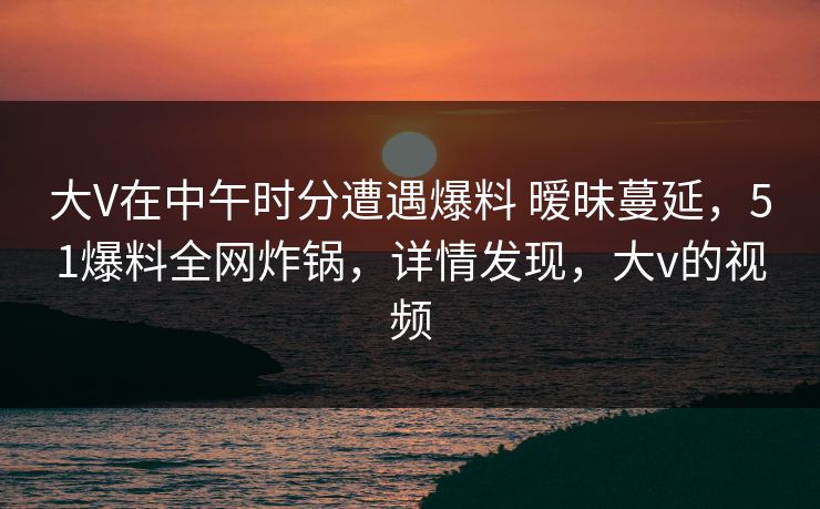 大V在中午时分遭遇爆料 暧昧蔓延，51爆料全网炸锅，详情发现，大v的视频