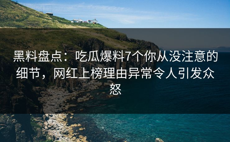 黑料盘点：吃瓜爆料7个你从没注意的细节，网红上榜理由异常令人引发众怒