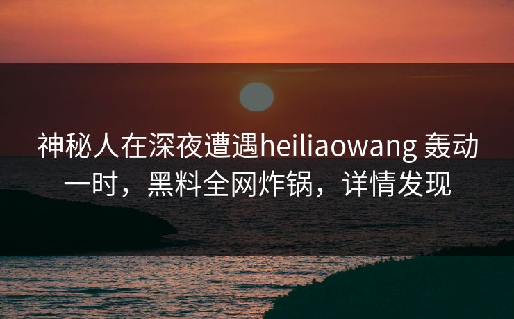 神秘人在深夜遭遇heiliaowang 轰动一时,黑料全网炸锅,详情发现
