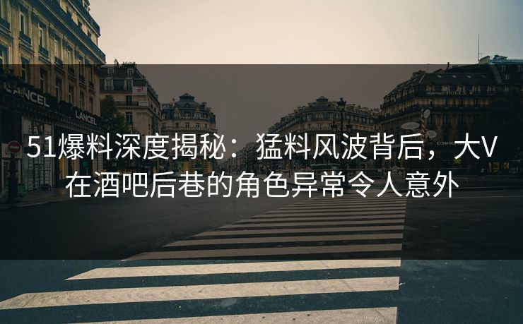 51爆料深度揭秘：猛料风波背后，大V在酒吧后巷的角色异常令人意外
