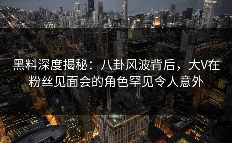黑料深度揭秘：八卦风波背后，大V在粉丝见面会的角色罕见令人意外