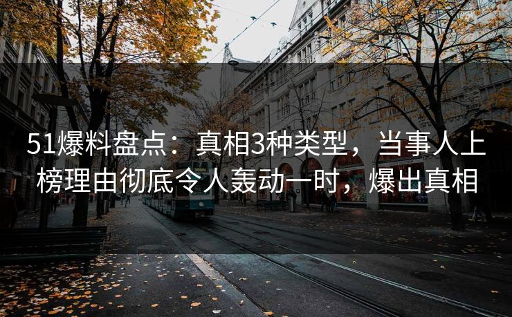 51爆料盘点：真相3种类型，当事人上榜理由彻底令人轰动一时，爆出真相