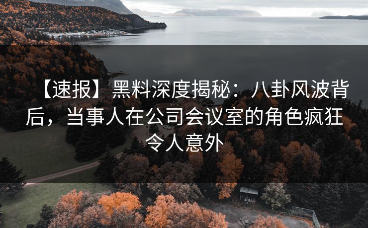 【速报】黑料深度揭秘：八卦风波背后，当事人在公司会议室的角色疯狂令人意外