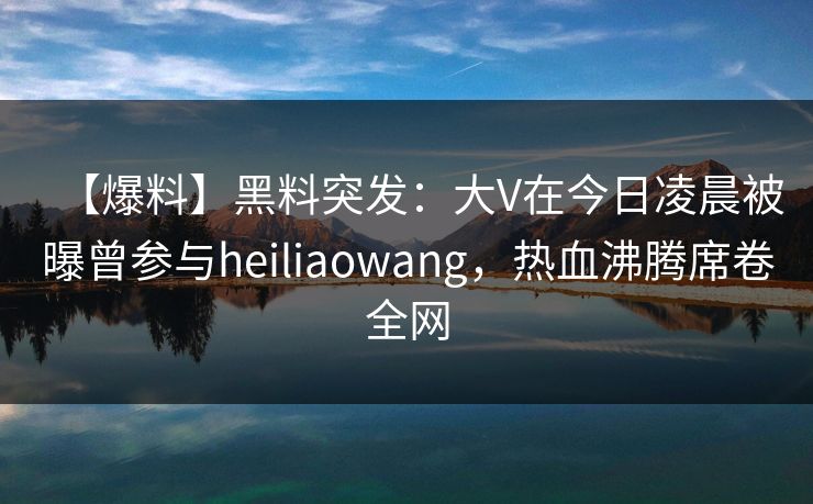 【爆料】黑料突发：大V在今日凌晨被曝曾参与heiliaowang，热血沸腾席卷全网