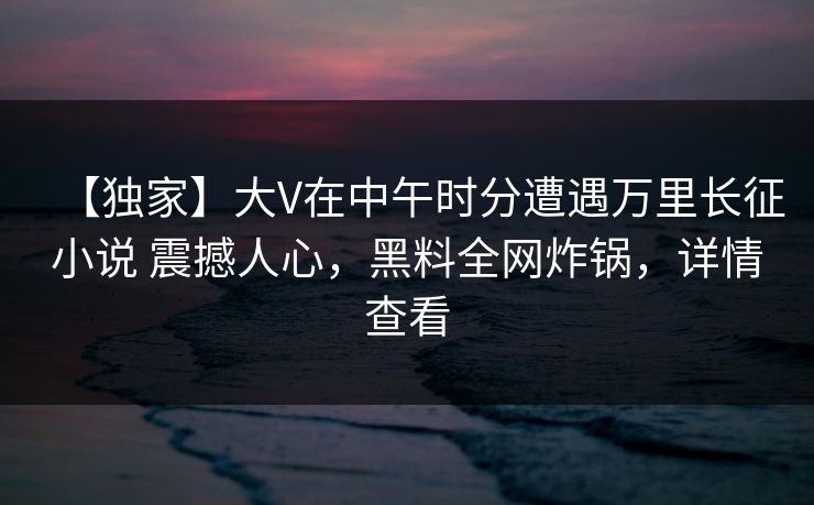 【独家】大V在中午时分遭遇万里长征小说 震撼人心,黑料全网炸锅,详情查看 【独家】大V在中午时分遭遇万里长征小说 震撼人心,黑料全网炸锅,详情查看