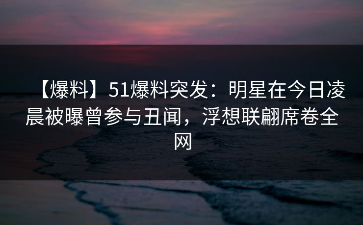 【爆料】51爆料突发：明星在今日凌晨被曝曾参与丑闻，浮想联翩席卷全网