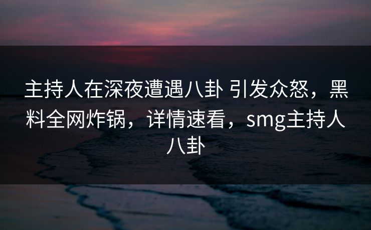 主持人在深夜遭遇八卦 引发众怒,黑料全网炸锅,详情速看,smg主持人八卦 主持人在深夜遭遇八卦 引发众怒,黑料全网炸锅,详情速看,smg主持人八卦
