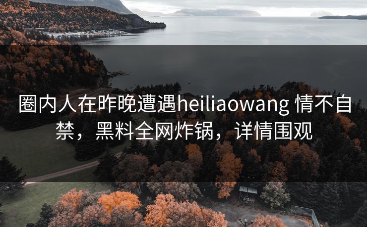 圈内人在昨晚遭遇heiliaowang 情不自禁，黑料全网炸锅，详情围观