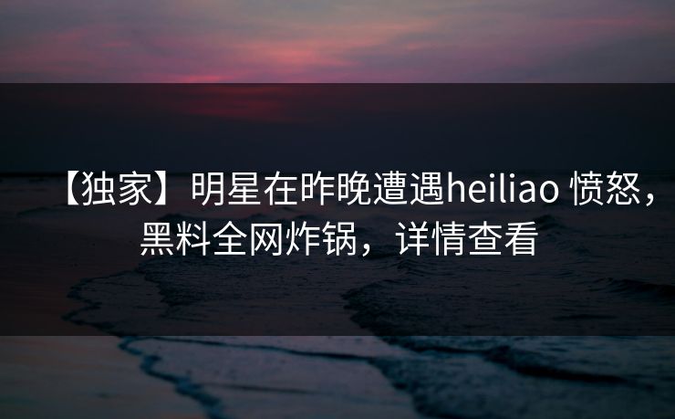【独家】明星在昨晚遭遇heiliao 愤怒,黑料全网炸锅,详情查看 【独家】明星在昨晚遭遇heiliao 愤怒,黑料全网炸锅,详情查看